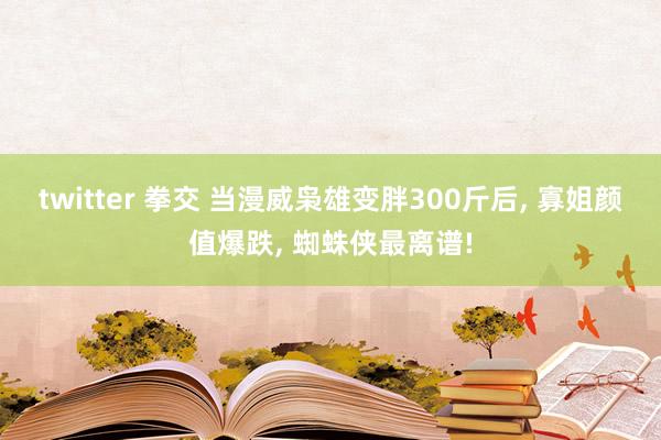 twitter 拳交 当漫威枭雄变胖300斤后， 寡姐颜值爆跌， 蜘蛛侠最离谱!