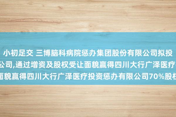 小初足交 三博脑科病院惩办集团股份有限公司拟投资4.2亿元增资全资子公司，通过增资及股权受让面貌赢得四川大行广泽医疗投资惩办有限公司70%股权