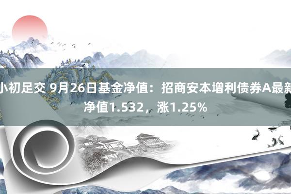 小初足交 9月26日基金净值：招商安本增利债券A最新净值1.532，涨1.25%
