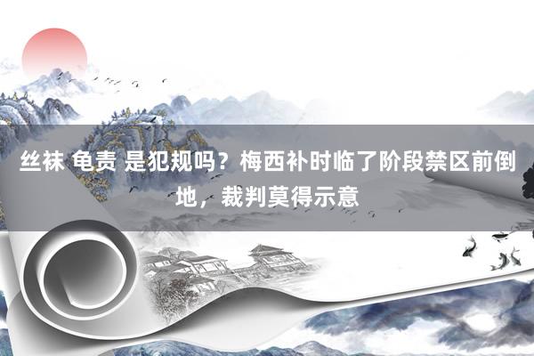 丝袜 龟责 是犯规吗？梅西补时临了阶段禁区前倒地，裁判莫得示意