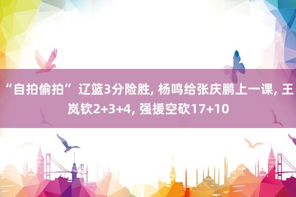 “自拍偷拍” 辽篮3分险胜， 杨鸣给张庆鹏上一课， 王岚钦2+3+4， 强援空砍17+10