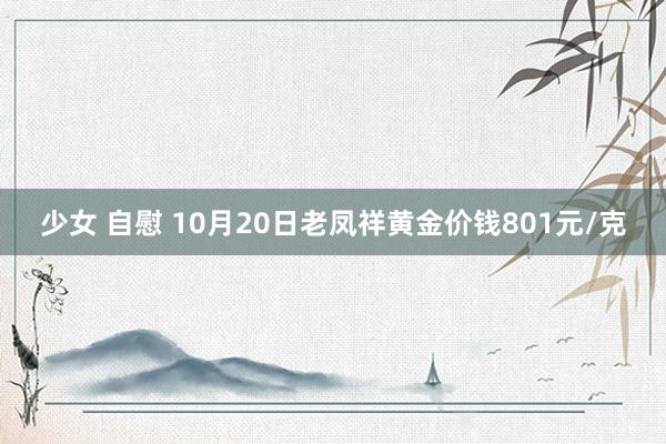 少女 自慰 10月20日老凤祥黄金价钱801元/克