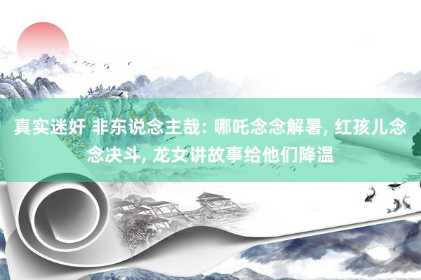 真实迷奸 非东说念主哉: 哪吒念念解暑， 红孩儿念念决斗， 龙女讲故事给他们降温