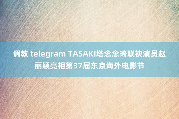 调教 telegram TASAKI塔念念琦联袂演员赵丽颖亮相第37届东京海外电影节
