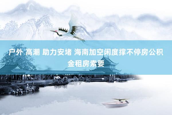 户外 高潮 助力安堵 海南加空闲度撑不停房公积金租房索要