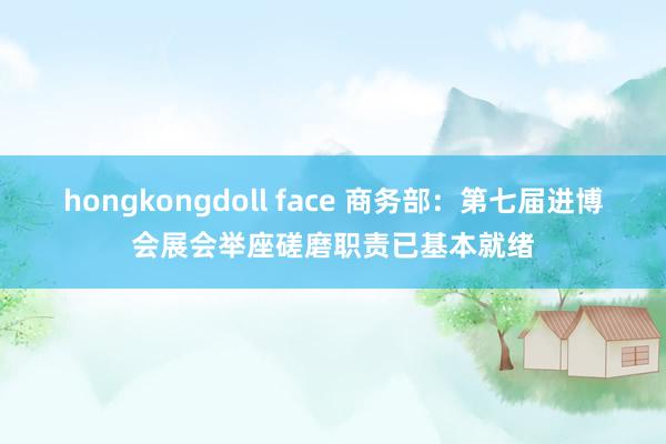 hongkongdoll face 商务部:第七届进博会展会举座磋磨职责已基本就绪