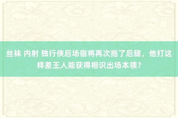 丝袜 内射 独行侠后场宿将再次拖了后腿，他打这样差王人能获得相识出场本领？