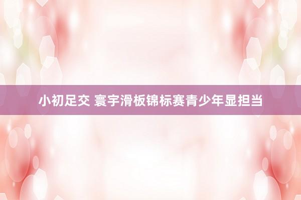 小初足交 寰宇滑板锦标赛青少年显担当