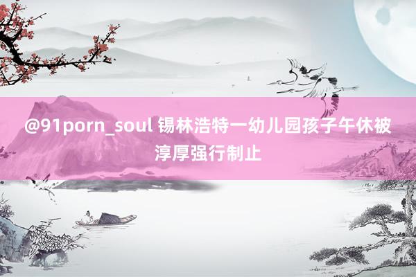 @91porn_soul 锡林浩特一幼儿园孩子午休被淳厚强行制止
