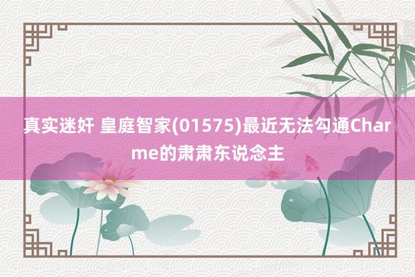 真实迷奸 皇庭智家(01575)最近无法勾通Charme的肃肃东说念主