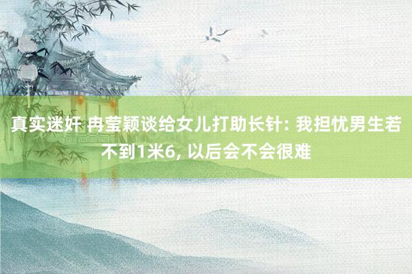 真实迷奸 冉莹颖谈给女儿打助长针: 我担忧男生若不到1米6， 以后会不会很难
