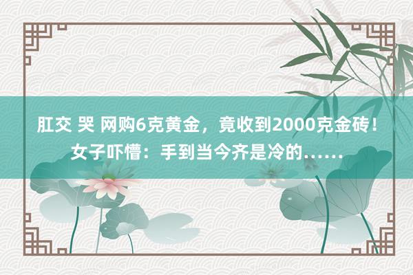 肛交 哭 网购6克黄金，竟收到2000克金砖！女子吓懵：手到当今齐是冷的……