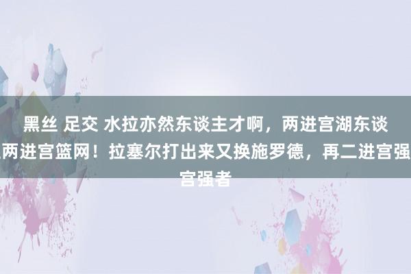 黑丝 足交 水拉亦然东谈主才啊，两进宫湖东谈主两进宫篮网！拉塞尔打出来又换施罗德，再二进宫强者