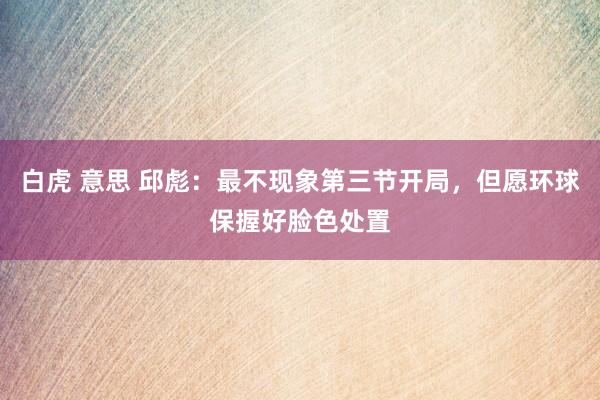 白虎 意思 邱彪：最不现象第三节开局，但愿环球保握好脸色处置