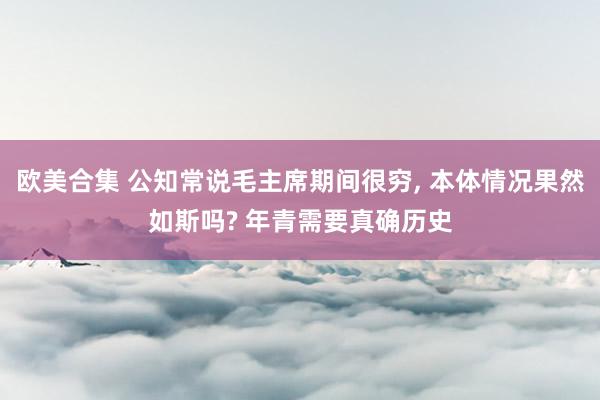 欧美合集 公知常说毛主席期间很穷， 本体情况果然如斯吗? 年青需要真确历史