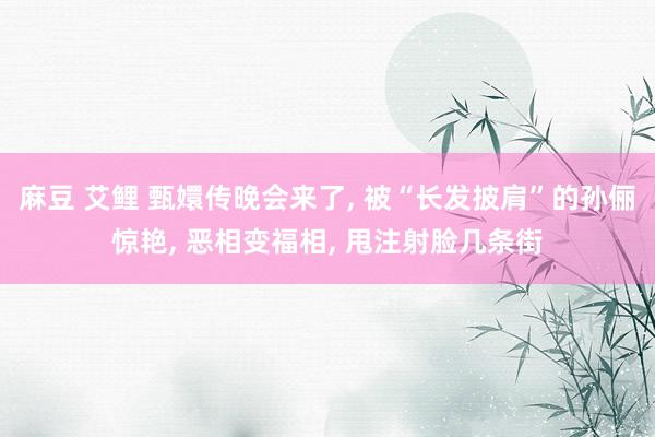麻豆 艾鲤 甄嬛传晚会来了， 被“长发披肩”的孙俪惊艳， 恶相变福相， 甩注射脸几条街