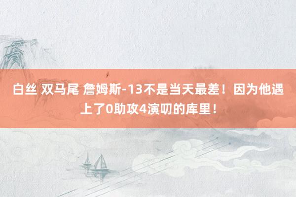 白丝 双马尾 詹姆斯-13不是当天最差！因为他遇上了0助攻4演叨的库里！