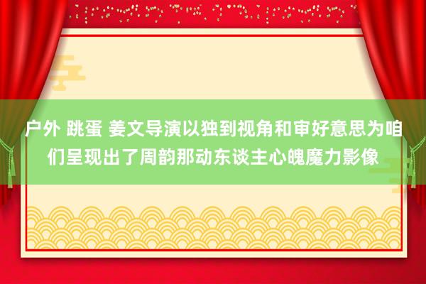 户外 跳蛋 姜文导演以独到视角和审好意思为咱们呈现出了周韵那动东谈主心魄魔力影像