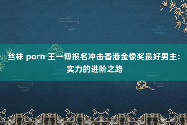 丝袜 porn 王一博报名冲击香港金像奖最好男主: 实力的进阶之路