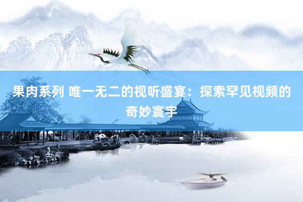 果肉系列 唯一无二的视听盛宴：探索罕见视频的奇妙寰宇