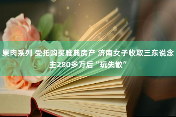 果肉系列 受托购买雅典房产 济南女子收取三东说念主280多万后“玩失散”