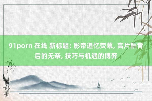 91porn 在线 新标题: 影帝追忆荧幕， 高片酬背后的无奈， 技巧与机遇的博弈