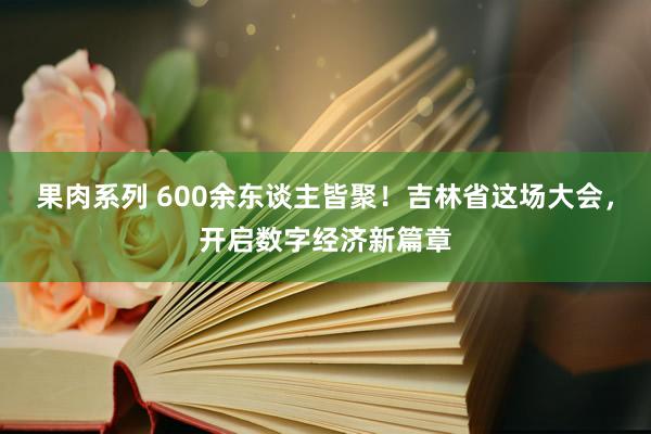 果肉系列 600余东谈主皆聚！吉林省这场大会，开启数字经济新篇章