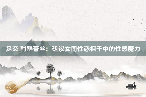 足交 酣醉蕾丝：磋议女同性恋相干中的性感魔力