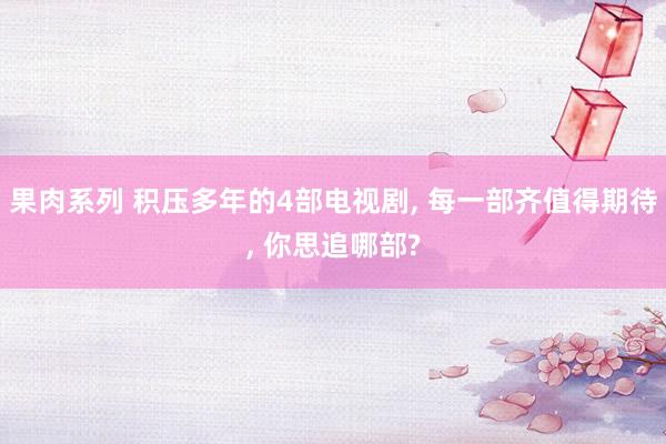 果肉系列 积压多年的4部电视剧， 每一部齐值得期待， 你思追哪部?