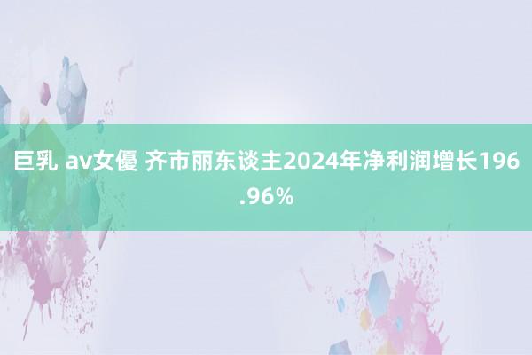 巨乳 av女優 齐市丽东谈主2024年净利润增长196.96%