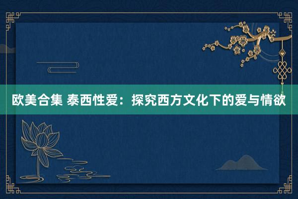欧美合集 泰西性爱：探究西方文化下的爱与情欲