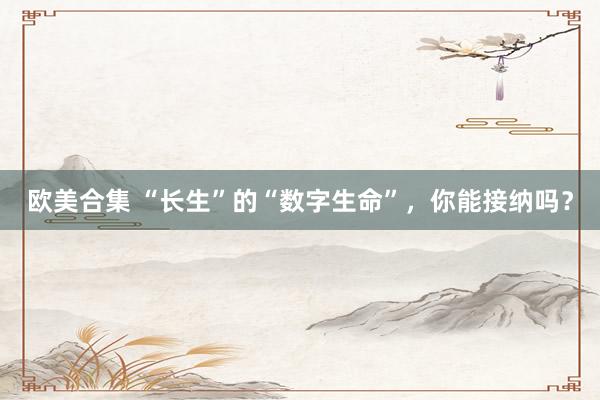 欧美合集 “长生”的“数字生命”，你能接纳吗？