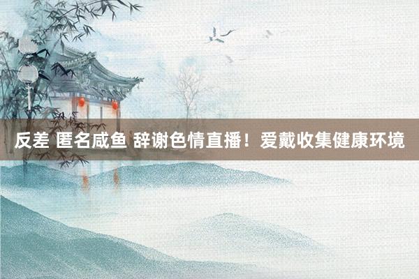 反差 匿名咸鱼 辞谢色情直播！爱戴收集健康环境