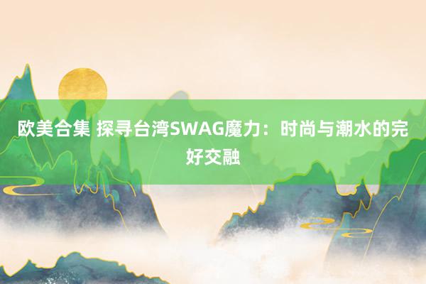 欧美合集 探寻台湾SWAG魔力：时尚与潮水的完好交融