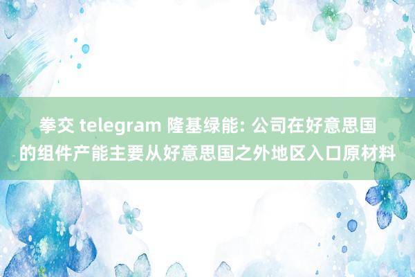拳交 telegram 隆基绿能: 公司在好意思国的组件产能主要从好意思国之外地区入口原材料
