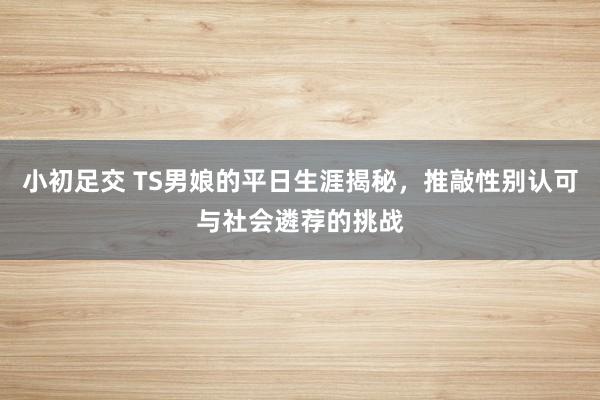 小初足交 TS男娘的平日生涯揭秘，推敲性别认可与社会遴荐的挑战