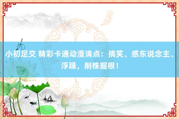 小初足交 精彩卡通动漫清点：搞笑、感东说念主、浮躁，削株掘根！
