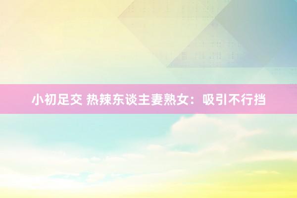 小初足交 热辣东谈主妻熟女：吸引不行挡