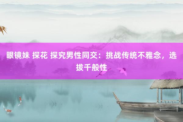 眼镜妹 探花 探究男性同交：挑战传统不雅念，选拔千般性