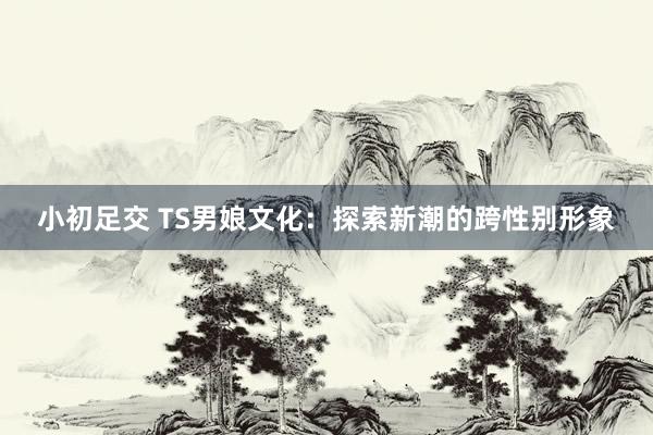 小初足交 TS男娘文化：探索新潮的跨性别形象