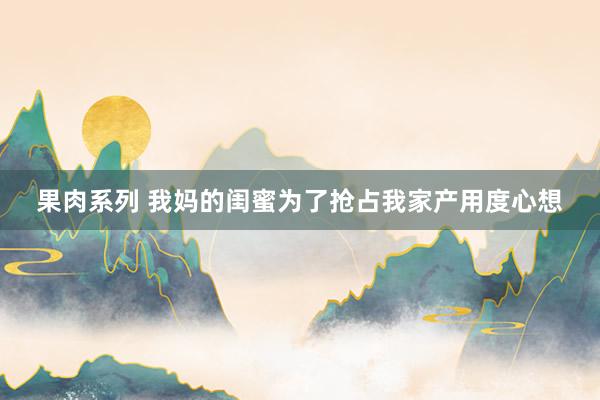 果肉系列 我妈的闺蜜为了抢占我家产用度心想