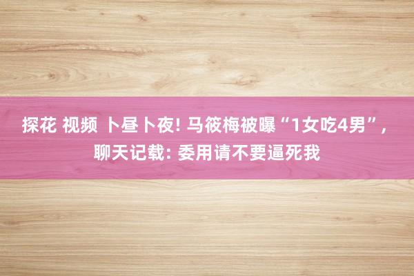 探花 视频 卜昼卜夜! 马筱梅被曝“1女吃4男”， 聊天记载: 委用请不要逼死我