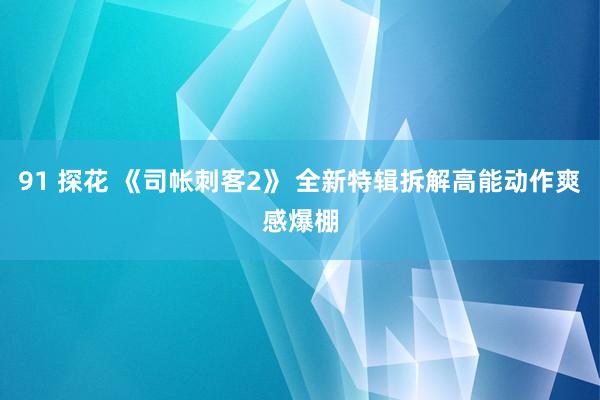 91 探花 《司帐刺客2》 全新特辑拆解高能动作爽感爆棚