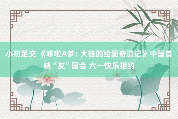 小初足交 《哆啦A梦: 大雄的绘图奇遇记》中国首映“友”园会 六一快乐相约