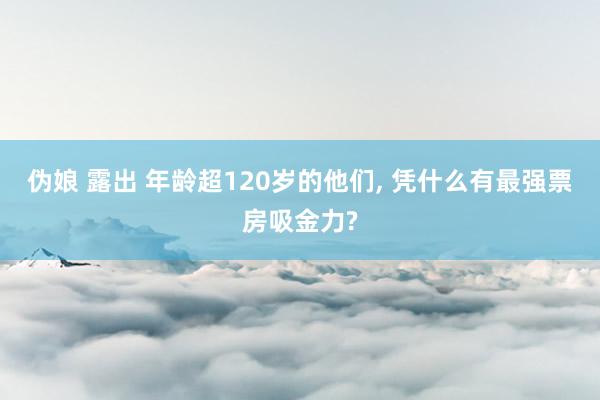 伪娘 露出 年龄超120岁的他们， 凭什么有最强票房吸金力?