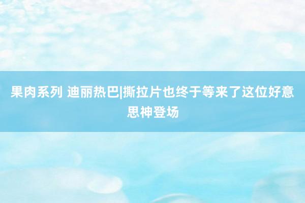 果肉系列 迪丽热巴|撕拉片也终于等来了这位好意思神登场