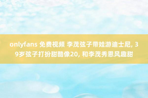 onlyfans 免费视频 李茂弦子带娃游迪士尼， 39岁弦子打扮甜酷像20， 和李茂秀恩风趣甜